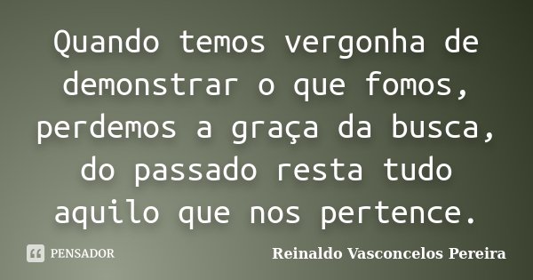 Quando temos vergonha de demonstrar o que fomos, perdemos a graça da busca, do passado resta tudo aquilo que nos pertence.... Frase de Reinaldo Vasconcelos Pereira.