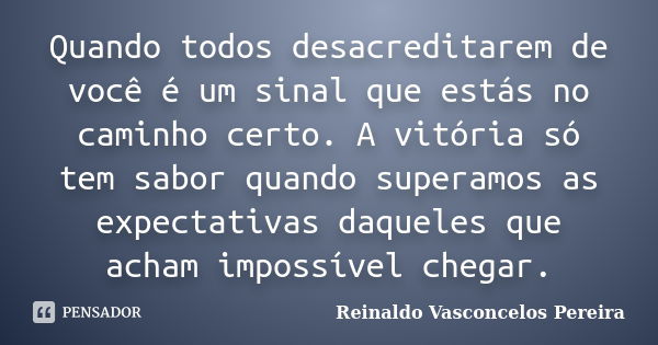 Quando todos desacreditarem de você é um sinal que estás no caminho certo. A vitória só tem sabor quando superamos as expectativas daqueles que acham impossível... Frase de Reinaldo Vasconcelos Pereira.