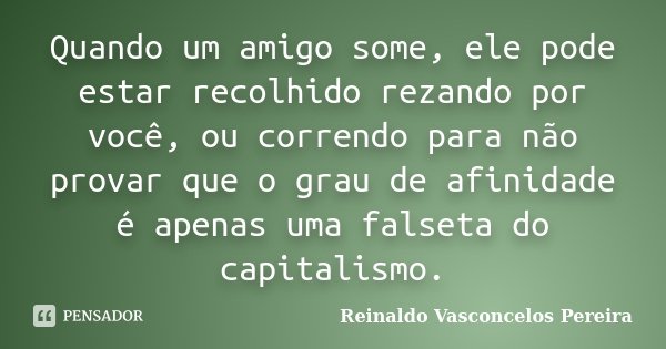 Quando um amigo some, ele pode estar recolhido rezando por você, ou correndo para não provar que o grau de afinidade é apenas uma falseta do capitalismo.... Frase de Reinaldo Vasconcelos Pereira.