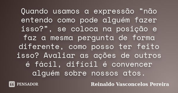 Quando usamos a expressão “não entendo como pode alguém fazer isso?”, se coloca na posição e faz a mesma pergunta de forma diferente, como posso ter feito isso?... Frase de Reinaldo Vasconcelos Pereira.