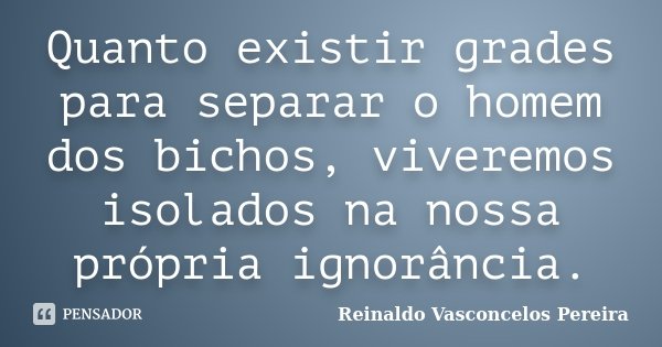 Quanto existir grades para separar o homem dos bichos, viveremos isolados na nossa própria ignorância.... Frase de Reinaldo Vasconcelos Pereira.