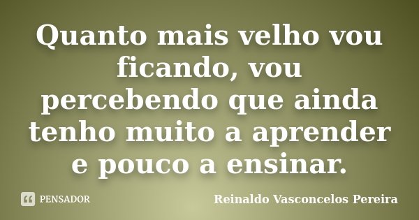 Quanto mais velho vou ficando, vou percebendo que ainda tenho muito a aprender e pouco a ensinar.... Frase de Reinaldo Vasconcelos Pereira.
