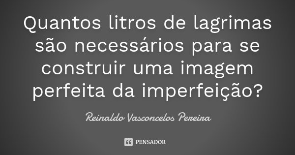 Quantos litros de lagrimas são necessários para se construir uma imagem perfeita da imperfeição?... Frase de Reinaldo Vasconcelos Pereira.