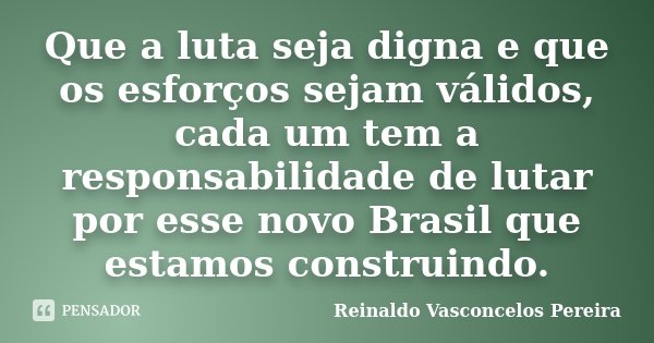 Que a luta seja digna e que os esforços sejam válidos, cada um tem a responsabilidade de lutar por esse novo Brasil que estamos construindo.... Frase de Reinaldo Vasconcelos Pereira.