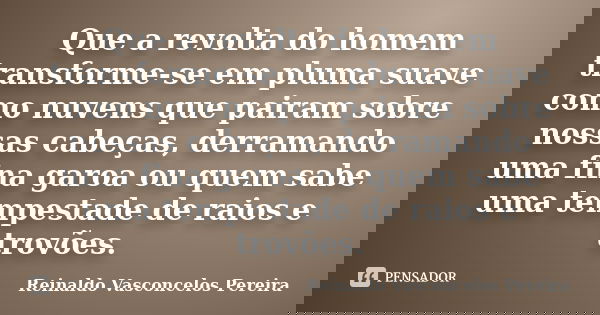 Que a revolta do homem transforme-se em pluma suave como nuvens que pairam sobre nossas cabeças, derramando uma fina garoa ou quem sabe uma tempestade de raios ... Frase de Reinaldo Vasconcelos Pereira.