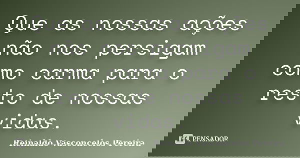 Que as nossas ações não nos persigam como carma para o resto de nossas vidas.... Frase de Reinaldo Vasconcelos Pereira.
