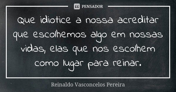 Que idiotice a nossa acreditar que escolhemos algo em nossas vidas, elas que nos escolhem como lugar para reinar.... Frase de Reinaldo Vasconcelos Pereira.