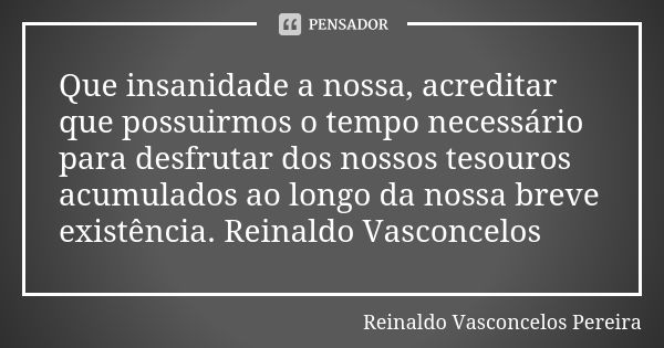 Que insanidade a nossa, acreditar que possuirmos o tempo necessário para desfrutar dos nossos tesouros acumulados ao longo da nossa breve existência. Reinaldo V... Frase de Reinaldo Vasconcelos Pereira.