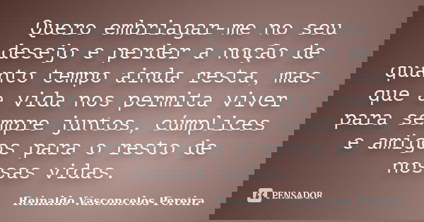 Quero embriagar-me no seu desejo e perder a noção de quanto tempo ainda resta, mas que a vida nos permita viver para sempre juntos, cúmplices e amigos para o re... Frase de Reinaldo Vasconcelos Pereira.