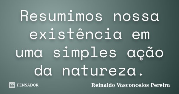 Resumimos nossa existência em uma simples ação da natureza.... Frase de Reinaldo Vasconcelos Pereira.