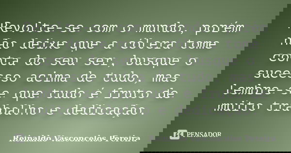 Revolte-se com o mundo, porém não deixe que a cólera tome conta do seu ser, busque o sucesso acima de tudo, mas lembre-se que tudo é fruto de muito trabalho e d... Frase de Reinaldo Vasconcelos Pereira.