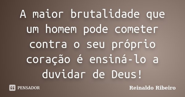 A maior brutalidade que um homem pode cometer contra o seu próprio coração é ensiná-lo a duvidar de Deus!... Frase de Reinaldo Ribeiro.