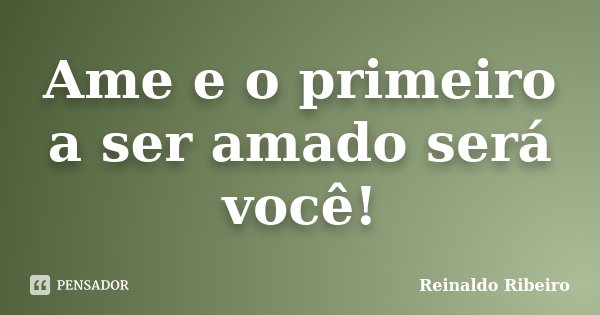 Ame e o primeiro a ser amado será você!... Frase de Reinaldo Ribeiro.