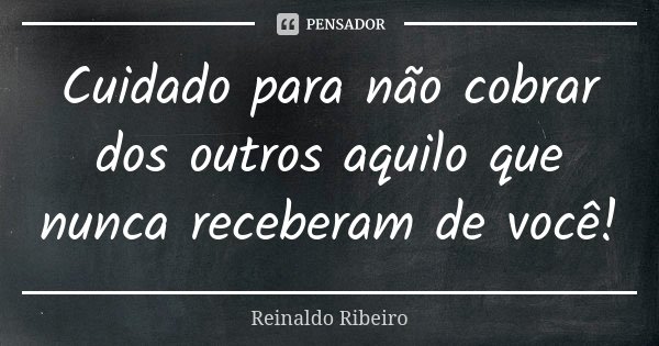 Cuidado para não cobrar dos outros aquilo que nunca receberam de você!... Frase de Reinaldo Ribeiro.