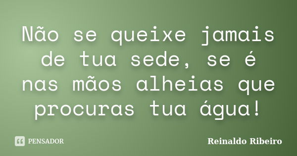 Não se queixe jamais de tua sede, se é nas mãos alheias que procuras tua água!... Frase de Reinaldo Ribeiro.