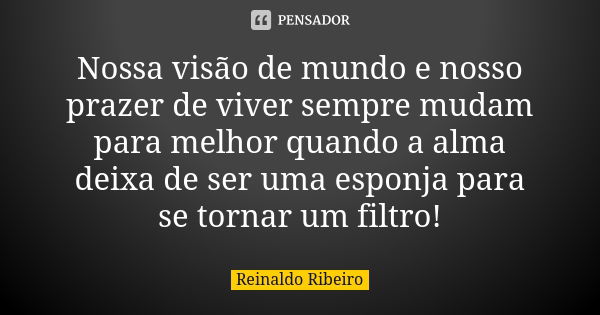 Nossa visão de mundo e nosso prazer de viver sempre mudam para melhor quando a alma deixa de ser uma esponja para se tornar um filtro!... Frase de Reinaldo Ribeiro.