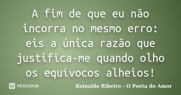 A fim de que eu não incorra no mesmo erro: eis a única razão que justifica-me quando olho os equívocos alheios!... Frase de Reinaldo Ribeiro - O poeta do Amor.