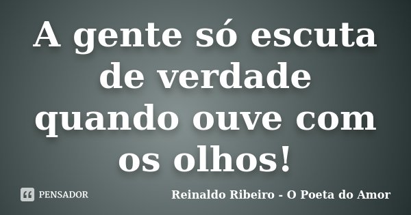 A gente só escuta de verdade quando ouve com os olhos!... Frase de Reinaldo Ribeiro - O poeta do Amor.