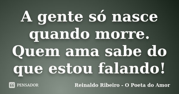 A gente só nasce quando morre. Quem ama sabe do que estou falando!... Frase de Reinaldo Ribeiro - O poeta do Amor.