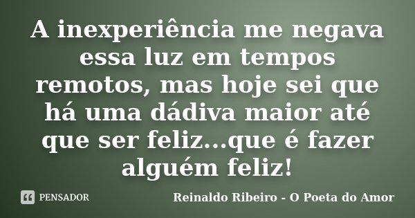 A inexperiência me negava essa luz em tempos remotos, mas hoje sei que há uma dádiva maior até que ser feliz...que é fazer alguém feliz!... Frase de Reinaldo Ribeiro - O Poeta do Amor.