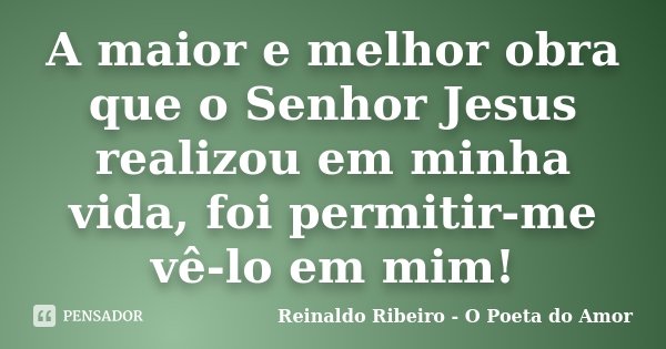 A maior e melhor obra que o Senhor Jesus realizou em minha vida, foi permitir-me vê-lo em mim!... Frase de Reinaldo Ribeiro - O poeta do Amor.