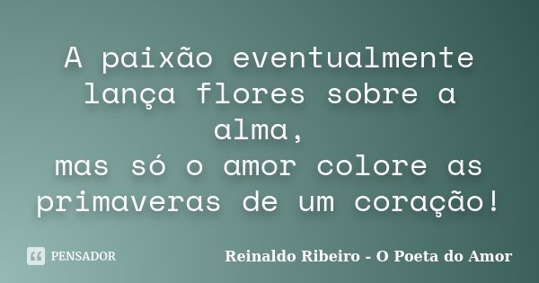 A paixão eventualmente lança flores sobre a alma, mas só o amor colore as primaveras de um coração!... Frase de Reinaldo Ribeiro - O poeta do Amor.
