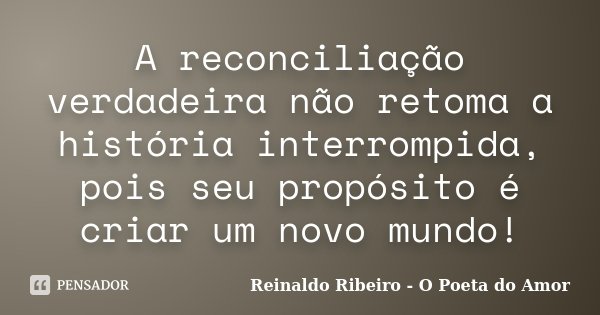 A reconciliação verdadeira não retoma a história interrompida, pois seu propósito é criar um novo mundo!... Frase de Reinaldo Ribeiro - O Poeta do Amor.