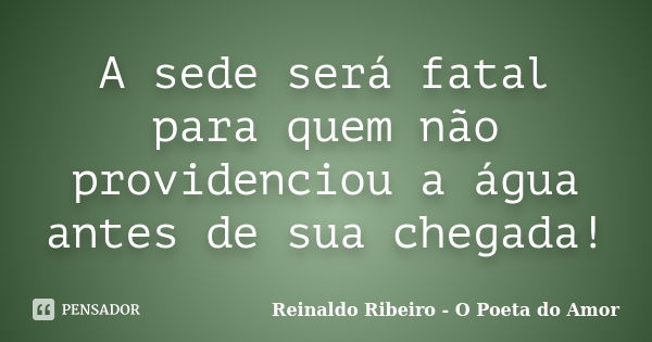 A sede será fatal para quem não providenciou a água antes de sua chegada!... Frase de Reinaldo Ribeiro - O poeta do Amor.