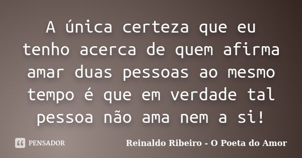 A única certeza que eu tenho acerca de quem afirma amar duas pessoas ao mesmo tempo é que em verdade tal pessoa não ama nem a si!... Frase de Reinaldo Ribeiro - O Poeta do Amor.