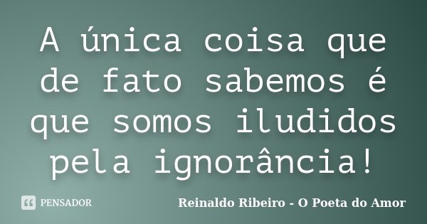 A única coisa que de fato sabemos é que somos iludidos pela ignorância!... Frase de Reinaldo Ribeiro - O Poeta do Amor.