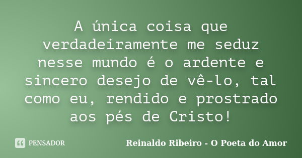 A única coisa que verdadeiramente me seduz nesse mundo é o ardente e sincero desejo de vê-lo, tal como eu, rendido e prostrado aos pés de Cristo!... Frase de Reinaldo Ribeiro - O poeta do Amor.