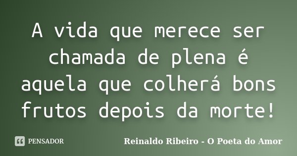 A vida que merece ser chamada de plena é aquela que colherá bons frutos depois da morte!... Frase de Reinaldo Ribeiro - O Poeta do Amor.