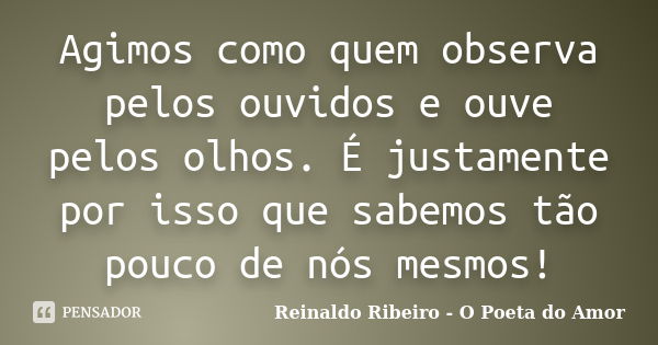 Agimos como quem observa pelos ouvidos e ouve pelos olhos. É justamente por isso que sabemos tão pouco de nós mesmos!... Frase de Reinaldo Ribeiro - O Poeta do Amor.