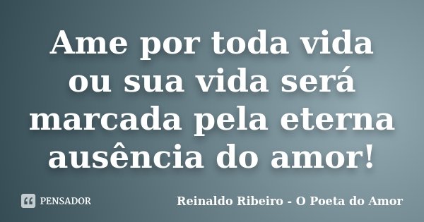 Ame por toda vida ou sua vida será marcada pela eterna ausência do amor!... Frase de Reinaldo Ribeiro - O Poeta do Amor.