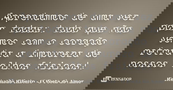 Aprendamos de uma vez por todas: tudo que não vemos com o coração retrata a impureza de nossos olhos físicos!... Frase de Reinaldo Ribeiro - O Poeta do Amor.