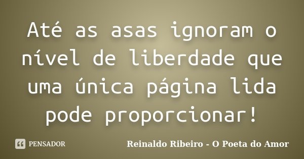 Até as asas ignoram o nível de liberdade que uma única página lida pode proporcionar!... Frase de Reinaldo Ribeiro - O poeta do Amor.