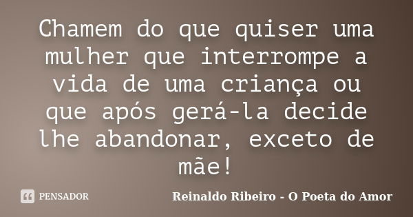 Chamem do que quiser uma mulher que interrompe a vida de uma criança ou que após gerá-la decide lhe abandonar, exceto de mãe!... Frase de Reinaldo Ribeiro - O Poeta do Amor.