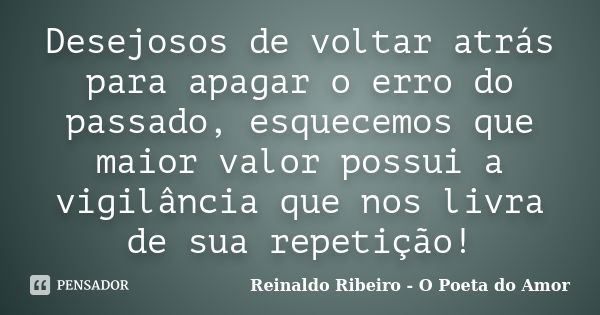 Desejosos de voltar atrás para apagar o erro do passado, esquecemos que maior valor possui a vigilância que nos livra de sua repetição!... Frase de Reinaldo Ribeiro - O poeta do Amor.