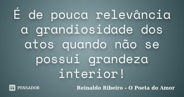 É de pouca relevância a grandiosidade dos atos quando não se possui grandeza interior!... Frase de Reinaldo Ribeiro - O poeta do Amor.