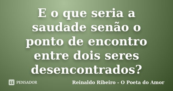 E o que seria a saudade senão o ponto de encontro entre dois seres desencontrados?... Frase de Reinaldo Ribeiro - O Poeta do Amor.