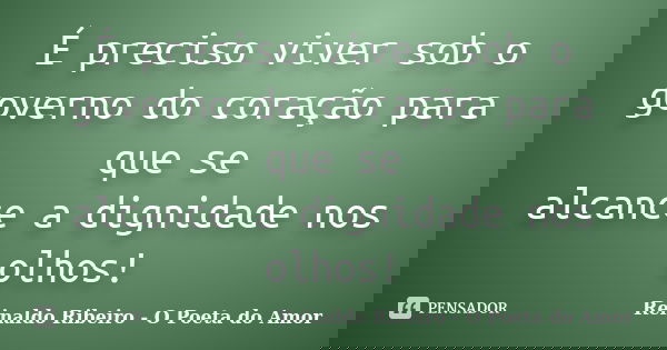 É preciso viver sob o governo do coração para que se alcance a dignidade nos olhos!... Frase de Reinaldo Ribeiro - O poeta do Amor.