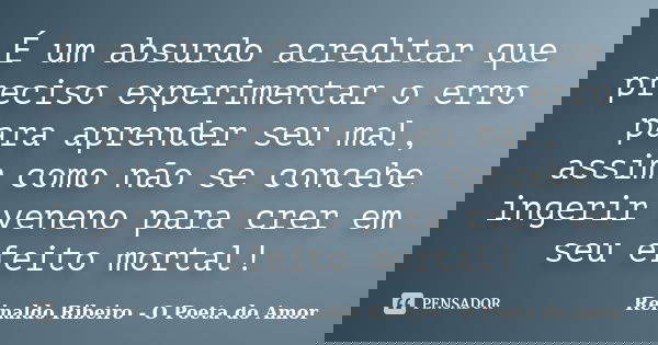 É um absurdo acreditar que preciso experimentar o erro para aprender seu mal, assim como não se concebe ingerir veneno para crer em seu efeito mortal!... Frase de Reinaldo Ribeiro - O poeta do Amor.