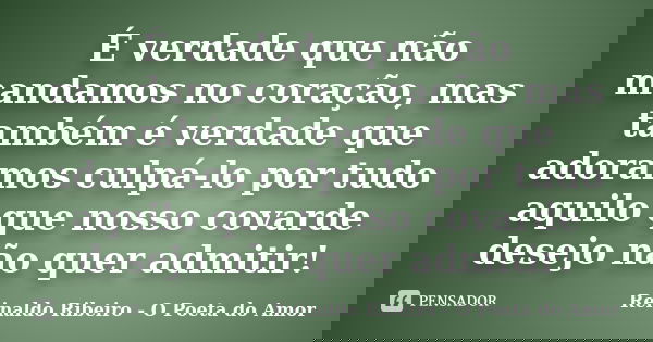 É verdade que não mandamos no coração, mas também é verdade que adoramos culpá-lo por tudo aquilo que nosso covarde desejo não quer admitir!... Frase de Reinaldo Ribeiro - O Poeta do Amor.