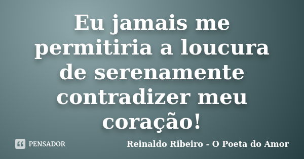 Eu jamais me permitiria a loucura de serenamente contradizer meu coração!... Frase de Reinaldo Ribeiro - O Poeta do Amor.