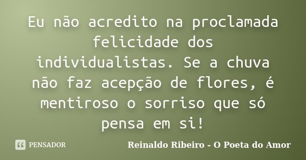 Eu não acredito na proclamada felicidade dos individualistas. Se a chuva não faz acepção de flores, é mentiroso o sorriso que só pensa em si!... Frase de Reinaldo Ribeiro - O poeta do Amor.