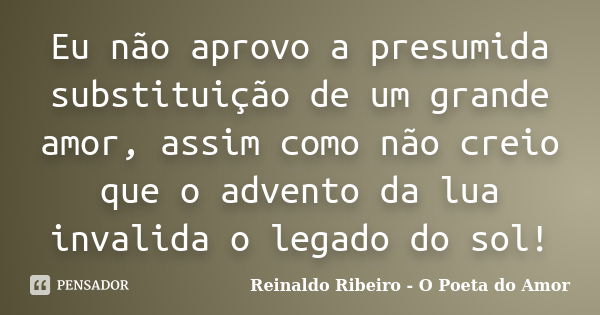 Eu não aprovo a presumida substituição de um grande amor, assim como não creio que o advento da lua invalida o legado do sol!... Frase de Reinaldo Ribeiro - O Poeta do Amor.