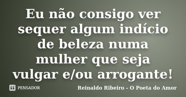 Eu não consigo ver sequer algum indício de beleza numa mulher que seja vulgar e/ou arrogante!... Frase de Reinaldo Ribeiro - O Poeta do Amor.