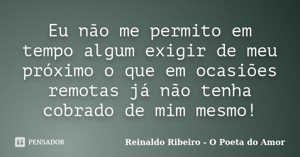 Eu não me permito em tempo algum exigir de meu próximo o que em ocasiões remotas já não tenha cobrado de mim mesmo!... Frase de Reinaldo Ribeiro - O poeta do Amor.