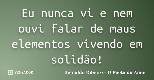 Eu nunca vi e nem ouvi falar de maus elementos vivendo em solidão!... Frase de Reinaldo Ribeiro - O Poeta do Amor.