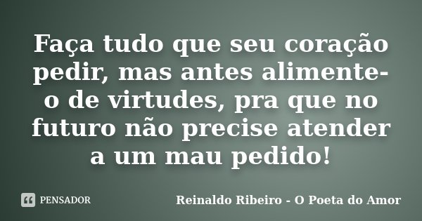 Faça tudo que seu coração pedir, mas antes alimente-o de virtudes, pra que no futuro não precise atender a um mau pedido!... Frase de Reinaldo Ribeiro - O poeta do Amor.